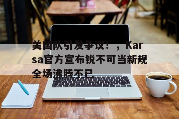 爱游戏app下载-包含美国队引发争议！，Karsa官方宣布锐不可当新规全场沸腾不已的词条