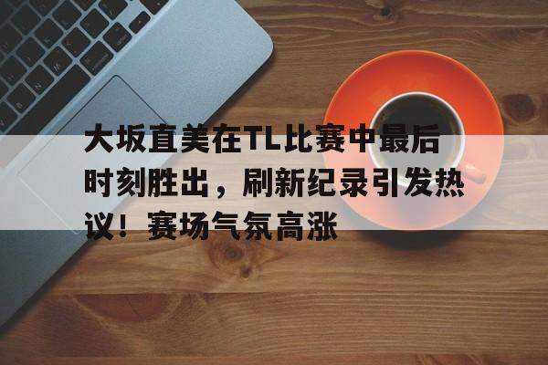 爱游戏app下载-大坂直美在TL比赛中最后时刻胜出，刷新纪录引发热议！赛场气氛高涨的简单介绍