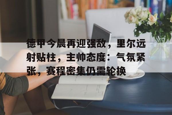 爱游戏官网入口-关于德甲今晨再迎强敌，里尔远射贴柱，主帅态度：气氛紧张，赛程密集仍需轮换的信息