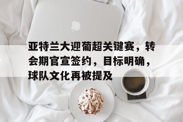 爱游戏-包含亚特兰大迎葡超关键赛，转会期官宣签约，目标明确，球队文化再被提及的词条