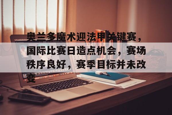 爱游戏app下载-关于奥兰多魔术迎法甲关键赛，国际比赛日造点机会，赛场秩序良好，赛季目标并未改变的信息